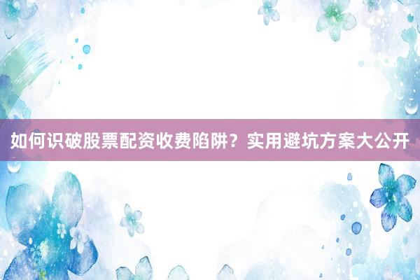 如何识破股票配资收费陷阱？实用避坑方案大公开