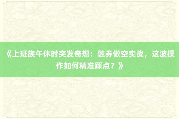 《上班族午休时突发奇想:融券做空实战,这波操作如何精准踩点?》