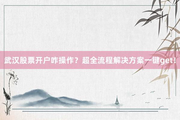 武汉股票开户咋操作?超全流程解决方案一键get!