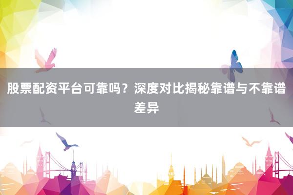 股票配资平台可靠吗?深度对比揭秘靠谱与不靠谱差异
