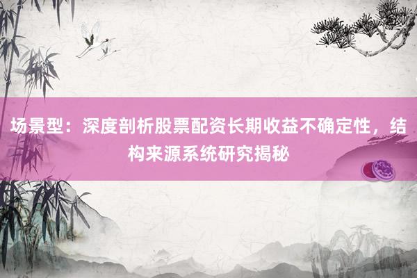 场景型:深度剖析股票配资长期收益不确定性,结构来源系统研究揭秘