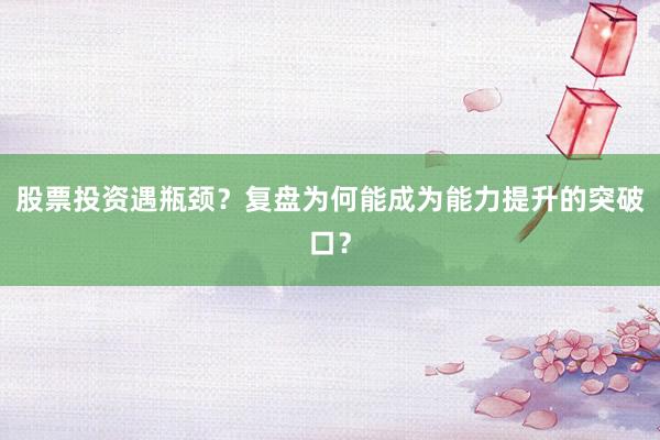 股票投资遇瓶颈?复盘为何能成为能力提升的突破口?