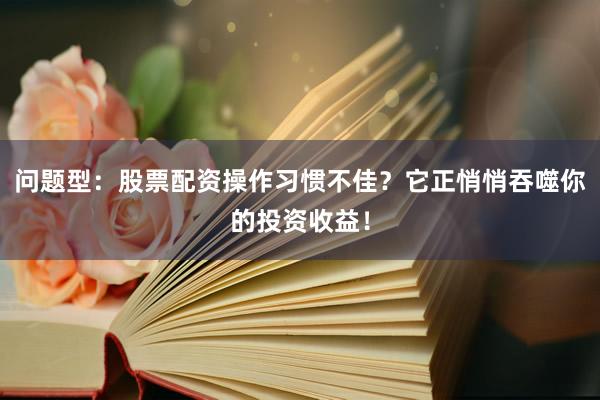 问题型：股票配资操作习惯不佳？它正悄悄吞噬你的投资收益！