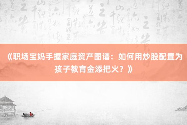 《职场宝妈手握家庭资产图谱:如何用炒股配置为孩子教育金添把火?》