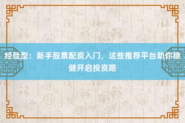 经验型：新手股票配资入门，这些推荐平台助你稳健开启投资路