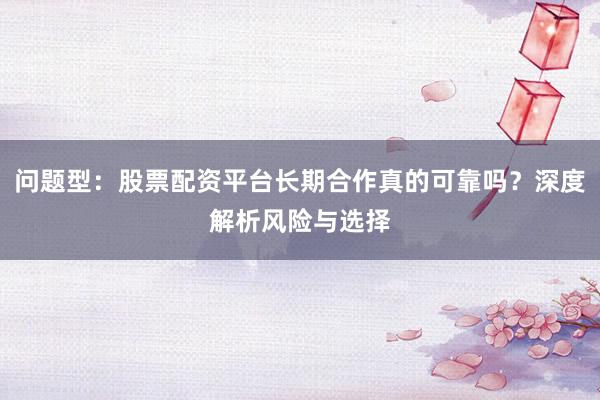 问题型：股票配资平台长期合作真的可靠吗？深度解析风险与选择