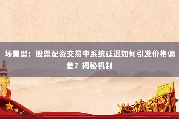 场景型:股票配资交易中系统延迟如何引发价格偏差?揭秘机制