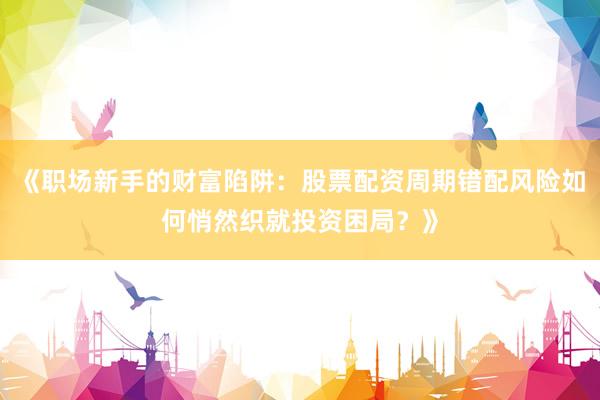 《职场新手的财富陷阱：股票配资周期错配风险如何悄然织就投资困局？》