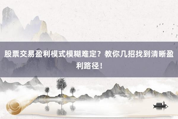 股票交易盈利模式模糊难定？教你几招找到清晰盈利路径！