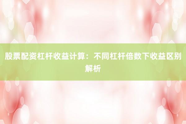 股票配资杠杆收益计算：不同杠杆倍数下收益区别解析