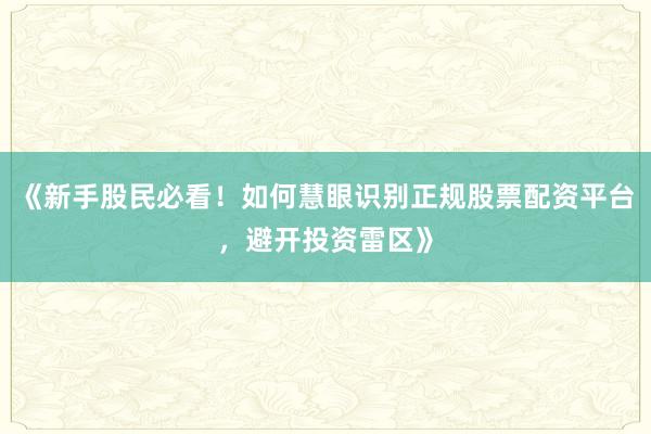 《新手股民必看！如何慧眼识别正规股票配资平台，避开投资雷区》