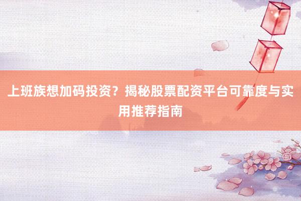 上班族想加码投资？揭秘股票配资平台可靠度与实用推荐指南