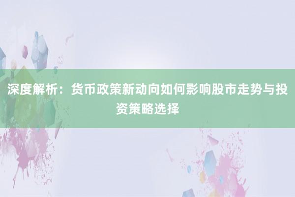 深度解析:货币政策新动向如何影响股市走势与投资策略选择