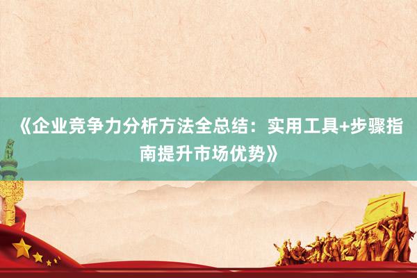 《企业竞争力分析方法全总结：实用工具+步骤指南提升市场优势》