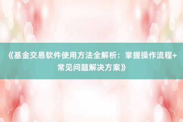 《基金交易软件使用方法全解析：掌握操作流程+常见问题解决方案》