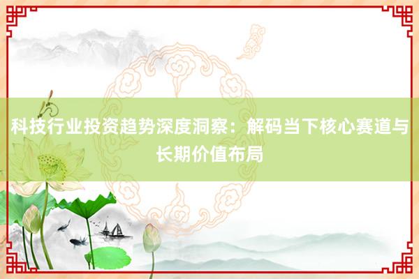 科技行业投资趋势深度洞察：解码当下核心赛道与长期价值布局