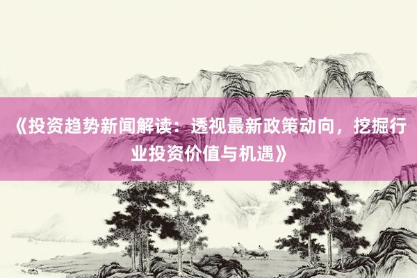 《投资趋势新闻解读：透视最新政策动向，挖掘行业投资价值与机遇》