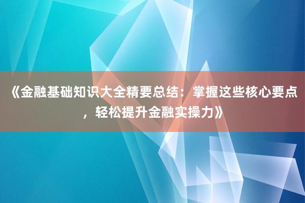 《金融基础知识大全精要总结：掌握这些核心要点，轻松提升金融实操力》