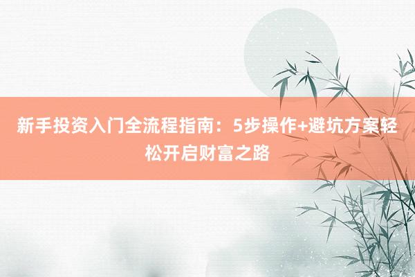 新手投资入门全流程指南：5步操作+避坑方案轻松开启财富之路