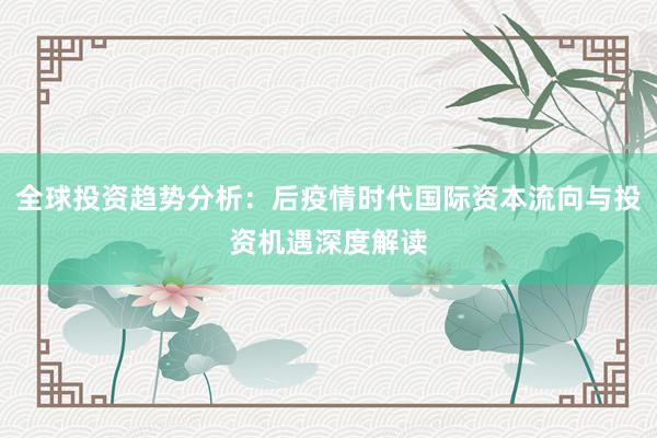 全球投资趋势分析：后疫情时代国际资本流向与投资机遇深度解读