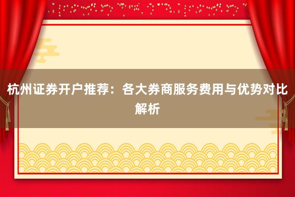 杭州证券开户推荐：各大券商服务费用与优势对比解析