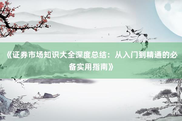 《证券市场知识大全深度总结：从入门到精通的必备实用指南》